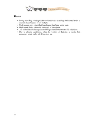Threats
 Strong marketing campaigns of Unilever makes it extremely difficult for Tapal to
counter-attack because of low budgets.
 Unilever as a more established brand name than Tapal world wide.
 High import duties encourage smugglers of tea to grow.
 The unstable rules and regulation of the government hinders the tea companies.
 Due to climatic conditions, when the weather of Pakistan is mostly hot;
consumers would prefer soft drinks over tea.
11
 