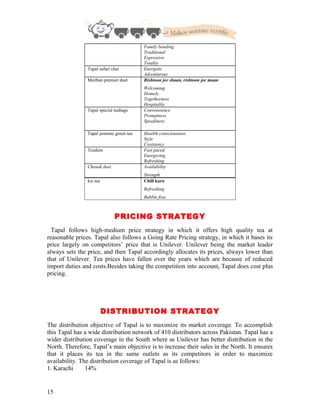 Family bonding
Traditional
Expressive
Totality
Tapal safari chai Energetic
Adventurous
Mezban premier dust Rishtoon jee shaan, rishtoon jee maan
Welcoming
Homely
Togetherness
Hospitality
Tapal special teabags Conveneience
Promptness
Speediness
Tapal jasmine green tea Heatlth consciousness
Style
Cosistency
Tezdum Fast paced
Energezing
Refreshing
Chenak dust Availability
Strength
Ice tea Chill karo
Refreshing
Bubble free
PRICING STRATEGY
Tapal follows high-medium price strategy in which it offers high quality tea at
reasonable prices. Tapal also follows a Going Rate Pricing strategy, in which it bases its
price largely on competitors’ price that is Unilever. Unilever being the market leader
always sets the price, and then Tapal accordingly allocates its prices, always lower than
that of Unilever. Tea prices have fallen over the years which are because of reduced
import duties and costs.Besides taking the competition into account, Tapal does cost plus
pricing.
DISTRIBUTION STRATEGY
The distribution objective of Tapal is to maximize its market coverage. To accomplish
this Tapal has a wide distribution network of 410 distributors across Pakistan. Tapal has a
wider distribution coverage in the South where as Unilever has better distribution in the
North. Therefore, Tapal’s main objective is to increase their sales in the North. It ensures
that it places its tea in the same outlets as its competitors in order to maximize
availability. The distribution coverage of Tapal is as follows:
1. Karachi 14%
15
 