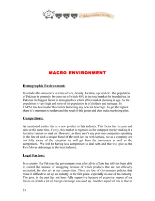 MACRO ENVIRONMENT
Demographic Environment:
It includes the consumers in terms of size, density, location, age and etc. The population
of Pakistan is currently 16 crore out of which 40% is the total market for branded tea. In
Pakistan the biggest factor in demographics which effect market planning is age. As the
population is very high and most of the population is of children and teenager. So
TAPAL has to consider this before launching any new tea beverage. To get the highest
share it’s important to understand the need of this group and then make marketing plan.
Competitors:
As mentioned earlier this is a new product in this industry. This factor has its pros and
cons at the same time. Firstly, this market is regarded as the untapped market making it a
lucrative venture to start on. However, as there aren’t any previous companies operating
in the line of such a unique blend of flavored ice tea with tapioca, we as a company are
not fully aware of the reception we will get from the consumers as well as the
competitors. We will be having less competition to deal with and that will give us the
First Mover Advantage in the local industry.
Legal Factors:
In a country like Pakistan the government even after all its efforts has still not been able
to control the menace of smuggling because of which products that are not officially
accounted, for also act as our competition. There are lots of Government policies that
make it difficult to set up an industry in the first place, especially in case of tea industry.
The govt. in the past has not been fully supportive because of excessive import of tea
leaves on which a lot of foreign exchange was used up. Another aspect of this is that to
25
 