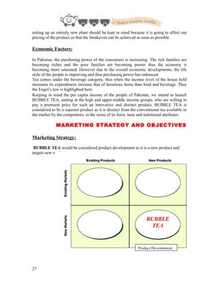 setting up an entirely new plant should be kept in mind because it is going to affect our
pricing of the product so that the breakeven can be achieved as soon as possible.
Economic Factors:
In Pakistan, the purchasing power of the consumers is increasing. The rich families are
becoming richer and the poor families are becoming poorer thus the economy is
becoming more saturated. However due to the overall economic developments, the life
style of the people is improving and thus purchasing power has enhanced.
Tea comes under the beverage category, thus when the income level of the house hold
increases its expenditures increase that of luxurious items than food and beverage. Thus
the Engel’s law is highlighted here.
Keeping in mind the per capita income of the people of Pakistan, we intend to launch
BUBBLE TEA, aiming at the high and upper-middle income groups, who are willing to
pay a premium price for such an innovative and distinct product. BUBBLE TEA is
considered to be a superior product as it is distinct from the conventional tea available in
the market by the competitors, in the sense of its form, taste and nutritional attributes.
MARKETING STRATEGY AND OBJECTIVES
Marketing Strategy:
BUBBLE TEA would be considered product development as it is a new product and
targets new market.
27
BUBBLE
TEA
Product Development
 