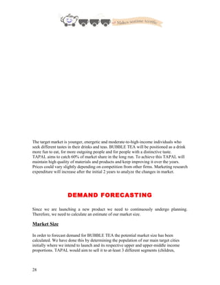The target market is younger, energetic and moderate-to-high-income individuals who
seek different tastes in their drinks and teas. BUBBLE TEA will be positioned as a drink
more fun to eat, for more outgoing people and for people with a distinctive taste.
TAPAL aims to catch 60% of market share in the long run. To achieve this TAPAL will
maintain high quality of materials and products and keep improving it over the years.
Prices could vary slightly depending on competition from other firms. Marketing research
expenditure will increase after the initial 2 years to analyze the changes in market.
DEMAND FORECASTING
Since we are launching a new product we need to continuously undergo planning.
Therefore, we need to calculate an estimate of our market size.
Market Size
In order to forecast demand for BUBBLE TEA the potential market size has been
calculated. We have done this by determining the population of our main target cities
initially where we intend to launch and its respective upper and upper-middle income
proportions. TAPAL would aim to sell it to at-least 3 different segments (children,
28
 