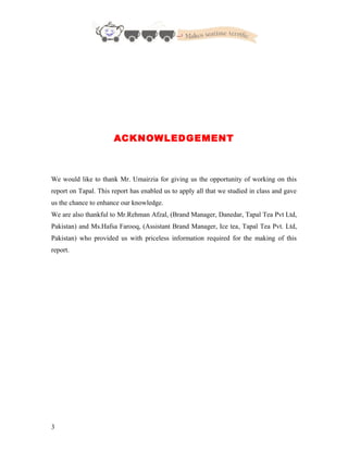 ACKNOWLEDGEMENT
We would like to thank Mr. Umairzia for giving us the opportunity of working on this
report on Tapal. This report has enabled us to apply all that we studied in class and gave
us the chance to enhance our knowledge.
We are also thankful to Mr.Rehman Afzal, (Brand Manager, Danedar, Tapal Tea Pvt Ltd,
Pakistan) and Ms.Hafsa Farooq, (Assistant Brand Manager, Ice tea, Tapal Tea Pvt. Ltd,
Pakistan) who provided us with priceless information required for the making of this
report.
3
 