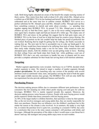 walk. Both being highly educated are aware of the benefit this simple morning routine of
theirs carries. They return from their walk at about 6:45, after which Mrs. Ahmad serves
a chilled can of BUBBLE TEA for her husband and herself. Being high on nutrition, non-
carbonated and at the same time low in caffeine content, BUBBLE TEA serves as a
perfect substitute for Mr. Ahmad's juice and Mrs. Ahmad's coffee. Through each sip they
have something common to cherish and smile about everyday… i.e. spending time
together sipping their BUBBLE TEA. At around 7:15, Mrs. Ahmad goes to wake her
children up only to find that Faraz, aged 15, due to his never ending assignments had
once again had a sleepless night and had just dozed off a while ago. The empty cans of
BUBBLE TEA and straws in the garbage bin suggest that he had quite many cans of
BUBBLE TEA in the form of iced tea to help him keep his creative juices flowing. His
finished piece of portrait on the isle couldn't help but make her proud of perfection her
son worked. Realizing that he might be getting late for college, she finally succeedes in
waking him up. The next task for her to accomplish was to wake up Sarah,aged 8, for
school. If Faraz would have been termed to be suffering from lack of sleep, Sarah could
then easily make sleeping beauty make a run for her name. After numerous tries and
attempted panic attacks, both the children were up and getting ready to leave. Rushing
for their college Faraz and Sarah skips their break fast while grabbing a cool can of
BUBBLE TEA that’s not only convenient to handle but easy to dispose and for most
provides a complete substitute for their break fast serving them a full nutrition substitute.
Targeting
Market segment opportunities were revealed. And hence we at TAPAL decided which
market segments to enter. We intend to target a number of market segments through
product specialization. We are launching only one version of the product with several
attributes (such as nutritional value, taste, and quality) serving the need of both the upper
and the upper middle income class groups. Our BUBBLE TEA will not only fulfill the
tea requirement but also provide additional features and benefits.
Purchasing Process
The decision making process differs due to consumers different taste preferences. Some
consumers like hot steaming tea while others prefer staying cool and goes for cold tea
beverages. BUBBLE TEA is mainly targeted towards this segment. Moreover, the
decision making process varies because of prices. People with more buying power would
prefer expensive drinks than those consumers with less buying power.
As 50% of the target market is children therefore, their purchase is done by their parents.
But, as the rest involves teenagers and young adults thus, they are mostly responsible for
their own purchases. Parents have an influence over the children’s purchases but in this
matter the season or the climate is also involved. As in summers, the intake is very high
but, in winters the purchase level is quite low, according to a research TAPAL has come
to a conclusion that even in the rainy season consumer’s still purchase cold drinks and
beverages. Although the perception of the elders is that it would cause a soar throat but it
doesn’t and esp. late teenagers and young adults enjoy more on such weather.
31
 