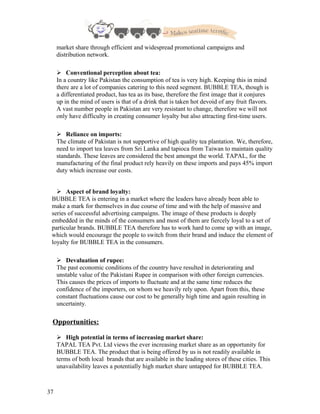 market share through efficient and widespread promotional campaigns and
distribution network.
 Conventional perception about tea:
In a country like Pakistan the consumption of tea is very high. Keeping this in mind
there are a lot of companies catering to this need segment. BUBBLE TEA, though is
a differentiated product, has tea as its base, therefore the first image that it conjures
up in the mind of users is that of a drink that is taken hot devoid of any fruit flavors.
A vast number people in Pakistan are very resistant to change, therefore we will not
only have difficulty in creating consumer loyalty but also attracting first-time users.
 Reliance on imports:
The climate of Pakistan is not supportive of high quality tea plantation. We, therefore,
need to import tea leaves from Sri Lanka and tapioca from Taiwan to maintain quality
standards. These leaves are considered the best amongst the world. TAPAL, for the
manufacturing of the final product rely heavily on these imports and pays 45% import
duty which increase our costs.
 Aspect of brand loyalty:
BUBBLE TEA is entering in a market where the leaders have already been able to
make a mark for themselves in due course of time and with the help of massive and
series of successful advertising campaigns. The image of these products is deeply
embedded in the minds of the consumers and most of them are fiercely loyal to a set of
particular brands. BUBBLE TEA therefore has to work hard to come up with an image,
which would encourage the people to switch from their brand and induce the element of
loyalty for BUBBLE TEA in the consumers.
 Devaluation of rupee:
The past economic conditions of the country have resulted in deteriorating and
unstable value of the Pakistani Rupee in comparison with other foreign currencies.
This causes the prices of imports to fluctuate and at the same time reduces the
confidence of the importers, on whom we heavily rely upon. Apart from this, these
constant fluctuations cause our cost to be generally high time and again resulting in
uncertainty.
Opportunities:
 High potential in terms of increasing market share:
TAPAL TEA Pvt. Ltd views the ever increasing market share as an opportunity for
BUBBLE TEA. The product that is being offered by us is not readily available in
terms of both local brands that are available in the leading stores of these cities. This
unavailability leaves a potentially high market share untapped for BUBBLE TEA.
37
 