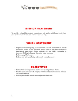 MISSION STATEMENT
To provide a value added service to our customers with quality, reliable, and world-class
service. Customer satisfaction is our number one priority.
VISION STATEMENT
• To provide value and quality to our consumers, our aim is constantly to provide
world class service for our customers, deliver value for our products and make
Tapal a great place to work for our employees. We aim to have a reputation for
innovative thinking in the areas that matter to our customers
• To become a global brand.
• To be an innovative, marketing and research oriented company.
OBJECTIVES
• To transform our competencies into the best advantage for our clients.
• To offer quality services with integrity, expertise and professionalism to enhances
our client's operation.
• To offer personalized services according to the clients need.
4
 