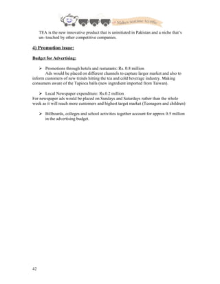 TEA is the new innovative product that is uninitiated in Pakistan and a niche that’s
un- touched by other competitive companies.
4) Promotion issue:
Budget for Advertising:
 Promotions through hotels and resturants: Rs. 0.8 million
Ads would be placed on different channels to capture larger market and also to
inform customers of new trends hitting the tea and cold beverage industry. Making
consumers aware of the Tapioca balls (new ingredient imported from Taiwan).
 Local Newspaper expenditure: Rs.0.2 million
For newspaper ads would be placed on Sundays and Saturdays rather than the whole
week as it will reach more customers and highest target market (Teenagers and children)
 Billboards, colleges and school activities together account for approx 0.5 million
in the advertising budget.
42
 