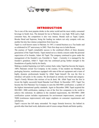 INTRODUCTION
Tea is one of the most popular drinks in the entire world and the most widely consumed
beverage in South Asia. The demand for tea in Pakistan is very high. With such a high
consumer base, the competition is also very intense. Brands such as Tapal, Lipton,
Brooke Bond and Supreme, being the leading tea makers not only compete with one
another but also face intense competition from loose tea.
Tapal is a well known name in Pakistan. In 1947, it started business as a Tea leader and
so celebrated its 55th
anniversary in 2002. Their first shop was in Jodia Bazaar.
The journey of Tapal's remarkable success is the combined efforts of three dynamic
generations of the Tapal Family. Tapal started out as a family concern under the personal
supervision of its founder, Adam Ali Tapal. The company continued to grow under the
management of the founder's son, Faizullah A. Tapal. . Currently it is managed by the
founder’s grandson, Aftab F. Tapal who has continued giving further strength to the
foundations of quality laid by his family.
Making a modest beginning over half a century back, today Tapal has become the largest,
100% Pakistani owned Tea Company in the country. It has modern tea blending and
packaging factories, warehouses equipped with state-of-the-art equipment and a team of
highly dynamic professionals headed by Aftab Tapal himself. He was the first to
introduce soft packs in the country. He developed an entirely new brand and category-
Tapal’s Family Mixture (the mixture of tea & dust). Mr. Aftab Tapal was the first to
invent the highly successful brand Danedar Leaf Blend. In December 1997, Tapal Tea
became the first Pakistani Tea Company to earn the ISO-9001 certification: a symbol of
the highest international quality standards. Again in December 2000, Tapal acquired the
ISO-9001: 2000 certification, making it one of the first few companies in the world to
achieve this milestone. In addition to the standard requirements, the ISO-9001: 2000
certification system includes requirements for environment improvement, concepts of
TQM (continuous improvement) with major emphasis on consumer requirements and
satisfaction.
Tapal’s success has left many astounded. No magic formula however, lies behind its
growth other than hard work, dedication and of course unique blends and better quality.
5
 
