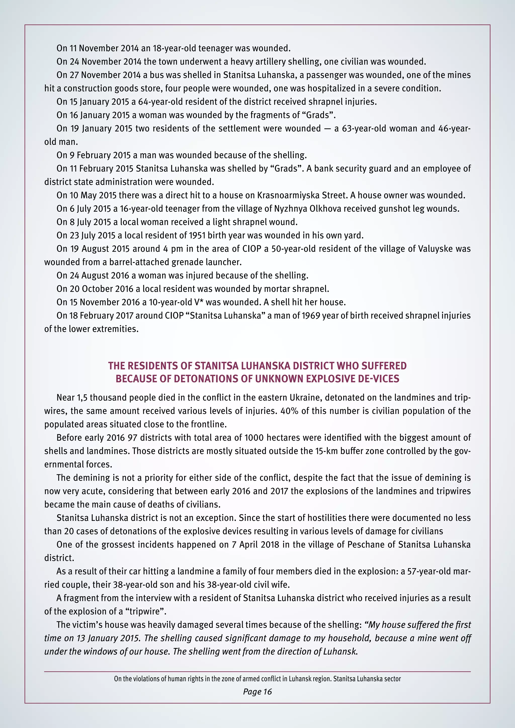 On the violations of human rights in the zone of armed conflict in Luhansk region. Stanitsa Luhanska sector
Page 16
On 11 November 2014 an 18-year-old teenager was wounded.
On 24 November 2014 the town underwent a heavy artillery shelling, one civilian was wounded.
On 27 November 2014 a bus was shelled in Stanitsa Luhanska, a passenger was wounded, one of the mines
hit a construction goods store, four people were wounded, one was hospitalized in a severe condition.
On 15 January 2015 a 64-year-old resident of the district received shrapnel injuries.
On 16 January 2015 a woman was wounded by the fragments of “Grads”.
On 19 January 2015 two residents of the settlement were wounded — a 63-year-old woman and 46-year-
old man.
On 9 February 2015 a man was wounded because of the shelling.
On 11 February 2015 Stanitsa Luhanska was shelled by “Grads”. A bank security guard and an employee of
district state administration were wounded.
On 10 May 2015 there was a direct hit to a house on Krasnoarmiyska Street. A house owner was wounded.
On 6 July 2015 a 16-year-old teenager from the village of Nyzhnya Olkhova received gunshot leg wounds.
On 8 July 2015 a local woman received a light shrapnel wound.
On 23 July 2015 a local resident of 1951 birth year was wounded in his own yard.
On 19 August 2015 around 4 pm in the area of CIOP a 50-year-old resident of the village of Valuyske was
wounded from a barrel-attached grenade launcher.
On 24 August 2016 a woman was injured because of the shelling.
On 20 October 2016 a local resident was wounded by mortar shrapnel.
On 15 November 2016 a 10-year-old V* was wounded. A shell hit her house.
On 18 February 2017 around CIOP “Stanitsa Luhanska” a man of 1969 year of birth received shrapnel injuries
of the lower extremities.
The residents of Stanitsa Luhanska district who suffered
because of detonations of unknown explosive de-vices
Near 1,5 thousand people died in the conflict in the eastern Ukraine, detonated on the landmines and trip-
wires, the same amount received various levels of injuries. 40% of this number is civilian population of the
populated areas situated close to the frontline.
Before early 2016 97 districts with total area of 1000 hectares were identified with the biggest amount of
shells and landmines. Those districts are mostly situated outside the 15-km buffer zone controlled by the gov-
ernmental forces.
The demining is not a priority for either side of the conflict, despite the fact that the issue of demining is
now very acute, considering that between early 2016 and 2017 the explosions of the landmines and tripwires
became the main cause of deaths of civilians.
Stanitsa Luhanska district is not an exception. Since the start of hostilities there were documented no less
than 20 cases of detonations of the explosive devices resulting in various levels of damage for civilians
One of the grossest incidents happened on 7 April 2018 in the village of Peschane of Stanitsa Luhanska
district.
As a result of their car hitting a landmine a family of four members died in the explosion: a 57-year-old mar-
ried couple, their 38-year-old son and his 38-year-old civil wife.
A fragment from the interview with a resident of Stanitsa Luhanska district who received injuries as a result
of the explosion of a “tripwire”.
The victim’s house was heavily damaged several times because of the shelling: “My house suffered the first
time on 13 January 2015. The shelling caused significant damage to my household, because a mine went off
under the windows of our house. The shelling went from the direction of Luhansk.
 