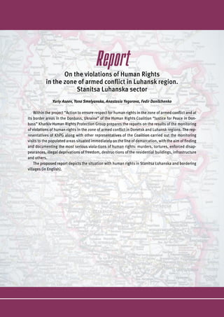 Report
On the violations of Human Rights
in the zone of armed conflict in Luhansk region.
Stanitsa Luhanska sector
Yuriy Aseev, Yana Smelyanska, Anastasia Yegorova, Fedir Danilchenko
Within the project “Action to ensure respect for human rights in the zone of armed conflict and at
its border areas in the Donbass, Ukraine” of the Human Rights Coalition “Justice for Peace in Don-
bass” Kharkiv Human Rights Protection Group prepares the reports on the results of the monitoring
of violations of human rights in the zone of armed conflict in Donetsk and Luhansk regions. The rep-
resentatives of KhPG along with other representatives of the Coalition carried out the monitoring
visits to the populated areas situated immediately on the line of demarcation, with the aim of finding
and documenting the most serious viola-tions of human rights: murders, tortures, enforced disap-
pearances, illegal deprivations of freedom, destruc-tions of the residential buildings, infrastructure
and others.
The proposed report depicts the situation with human rights in Stanitsa Luhanska and bordering
villages (in English).
 