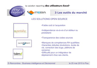 3 Les outils du marché

                                        LES SOLUTIONS OPEN SOURCE

                                              •Faible coût à l’acquisition

                                              •Indépendance vis-à-vis d’un éditeur ou
                                              prestataire

                                              •Transparence des codes sources

                                              •Manques de compétences RH qualifiées
                                              •Garanties réduites (évolutions, durée de
                                              vie, correction des bugs, pléthore de
                                              versions)
                                              •Difficulté pour un intégrateur de
                                              déploiement chez ses clients.


                                                                      MyReport, la solution reporting des utilisateurs Excel
E-Rencontres : Business intelligence et Décisionnel
  Dernière mise à jour : Janvier 2010
                                                                                    le 20 mai 2010 à Pau
 
