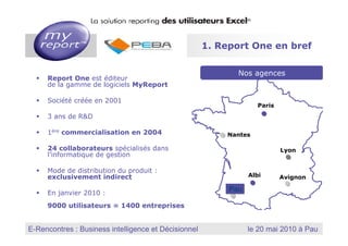 1. Report One en bref

                                                                  Nos agences
        Report One est éditeur
        de la gamme de logiciels MyReport

        Société créée en 2001
                                                                              Paris
        3 ans de R&D

        1ère commercialisation en 2004                      Nantes

        24 collaborateurs spécialisés dans                                                  Lyon
        l’informatique de gestion

        Mode de distribution du produit :
        exclusivement indirect                                          Albi                Avignon

        En janvier 2010 :
                                                             Pau

        9000 utilisateurs = 1400 entreprises


                                                          MyReport, la solution reporting des utilisateurs Excel
E-Rencontres : Business intelligence et Décisionnel
  Dernière mise à jour : Janvier 2010
                                                                        le 20 mai 2010 à Pau
 