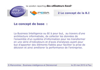 2 Le concept de la B.I



         Le concept de base :


         La Business Intelligence ou BI à pour but, au travers d’une
         architecture informatisée, de collecter les données de
         l’ensemble d’un système d’information pour les transformer
         en une série d’indicateurs et d’axes d’analyses ayant pour
         but d’apporter des éléments fiables pour faciliter la prise de
         décision et ainsi améliorer la performance de l’entreprise.




                                                          MyReport, la solution reporting des utilisateurs Excel
E-Rencontres : Business intelligence et Décisionnel
  Dernière mise à jour : Janvier 2010
                                                                        le 20 mai 2010 à Pau
 