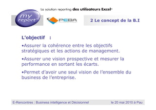 2 Le concept de la B.I



         L’objectif :
         •Assurer la cohérence entre les objectifs
         stratégiques et les actions de management.
         •Assurer une vision prospective et mesurer la
         performance en sortant les écarts.
         •Permet d’avoir une seul vision de l’ensemble du
         business de l’entreprise.




                                                          MyReport, la solution reporting des utilisateurs Excel
E-Rencontres : Business intelligence et Décisionnel
  Dernière mise à jour : Janvier 2010
                                                                        le 20 mai 2010 à Pau
 