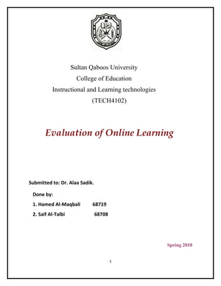 Sultan Qaboos University
                      College of Education
          Instructional and Learning technologies
                            (TECH4102)




       Evaluation of Online Learning




Submitted to: Dr. Alaa Sadik.

 Done by:
 1. Hamed Al-Maqbali        68719
 2. Saif Al-Talbi               68708




                                                    Spring 2010


                                        1
 