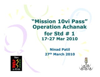 “Mission 10vi Pass”
Operation Achanak
    for Std # 1
   17-27 Mar 2010

      Ninad Patil
    27th March 2010
 