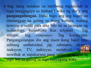 Ang isang malakas na motibong nagtutulak sa
mga nanggagaya sa kultura’t wika ng iba’y ang
pangangailangan. Dahil bago ang ang bagay na
tinatanggap na galing sa ibang kultura, walang
termino o salita para dito lalo na sa larangan ng
technology, halimbawa Kas telefono – Tag
telepoo, Ing computer- Tag kompyuter.
Pangangailangan din ang rason kung bakit may
salitang unibersidad, jip, sabmarin, eksrey,
ineksyon, TV, nukleyus, molekyul, lipstik,
nowtbuk at napakarami pang salita na nalipat sa
mga WP na galing sa mga banyagang wika.
 