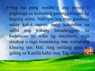 Ang isa pang motibo’y ang prestij o
paghanga sa kulturang pinanggalingan ng
bagong salita. Nalilipat ang mga ganitong
salita kahit meron nang katumbas na
salita ang wikang tumatanggap, na
kadalasan ay wika ng maynoriti, mga
sinakop o mga tinatratong mas mababang
klaseng tao. Hal. Ang salitang gera na
galing sa Kastila kahit may Tag digmaan.
 
