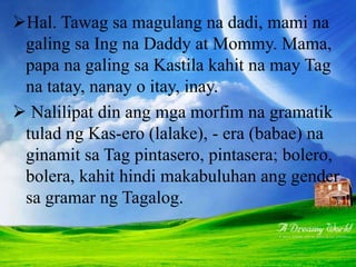 Hal. Tawag sa magulang na dadi, mami na
galing sa Ing na Daddy at Mommy. Mama,
papa na galing sa Kastila kahit na may Tag
na tatay, nanay o itay, inay.
 Nalilipat din ang mga morfim na gramatik
tulad ng Kas-ero (lalake), - era (babae) na
ginamit sa Tag pintasero, pintasera; bolero,
bolera, kahit hindi makabuluhan ang gender
sa gramar ng Tagalog.
 
