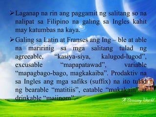 Laganap na rin ang paggamit ng salitang so na
nalipat sa Filipino na galing sa Ingles kahit
may katumbas na kaya.
Galing sa Latin at Franses ang Ing – ble at able
na maririnig sa mga salitang tulad ng
agreeable, “kasiya-siya, kalugod-lugod”,
excusable “mapapatawad”, variable
“mapagbago-bago, magkakaiba”. Prodaktiv na
sa Ingles ang mga safiks (suffix) na ito tulad
ng bearable “matitiis”, eatable “makakain” at
drinkable “maiinom”.
 