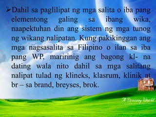 Dahil sa paglilipat ng mga salita o iba pang
elementong galing sa ibang wika,
naapektuhan din ang sistem ng mga tunog
ng wikang nalipatan. Kung pakikinggan ang
mga nagsasalita sa Filipino o ilan sa iba
pang WP, maririnig ang bagong kl- na
dating wala nito dahil sa mga salitang
nalipat tulad ng klineks, klasrum, klinik at
br – sa brand, breyses, brok.
 