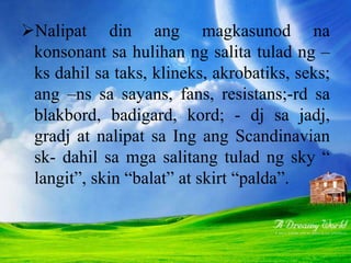 Nalipat din ang magkasunod na
konsonant sa hulihan ng salita tulad ng –
ks dahil sa taks, klineks, akrobatiks, seks;
ang –ns sa sayans, fans, resistans;-rd sa
blakbord, badigard, kord; - dj sa jadj,
gradj at nalipat sa Ing ang Scandinavian
sk- dahil sa mga salitang tulad ng sky “
langit”, skin “balat” at skirt “palda”.
 