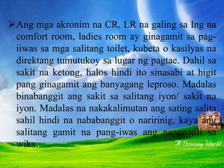 Ang mga akronim na CR, LR na galing sa Ing na
comfort room, ladies room ay ginagamit sa pag-
iiwas sa mga salitang toilet, kubeta o kasilyas na
direktang tumutukoy sa lugar ng pagtae. Dahil sa
sakit na ketong, halos hindi ito sinasabi at higit
pang ginagamit ang banyagang leproso. Madalas
binabanggit ang sakit sa salitang iyon/ sakit na
iyon. Madalas na nakakalimutan ang sating salita
sahil hindi na nababanggit o naririnig, kaya ang
salitang gamit na pang-iwas ang nananatili sa
wika.
 