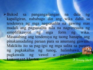 SIMPLIFIKESYON
Bukod sa pangangailangan na dala ng
kapaligiran, nababago din ang wika dahil sa
tendensya ng mga nagsasalita na gawing mas
madali ang pagsasalita nila na nagreresulta ng
simplifikesyon ng mga form ng wika.
Masasabing ang tendensya ng taong hanapin ang
pinakamadaling paraan para sa anumang gawain.
Makikita ito sa pag-igsi ng mga salita sa paraan
ng pagkakaltas ng tunog, halimbawa, ang
pagkawala ng vawel o pagsimpifay ng
konsonant-klaster.
 