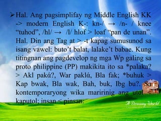 Hal. Ang pagsimplifay ng Middle English KK
-> modern English K-: kn-/ → /n- / knee
“tuhod”, /hl/ → /l/ hlof > loaf “pan de unan”.
Hal. Din ang Tag at > -t kapag sumusunod sa
isang vawel: buto’t balat, lalake’t babae. Kung
titingnan ang pagdevelop ng mga Wp galing sa
proto philippine (PP) makikita ito sa *palaka?
> Akl pakά?, War paklά, Bla fak; *buhuk >
Kap bwak, Bla wak, Bah, buk, Ibg bu?. Sa
kontemporaryong wika maririnig ang utol <
kaputol; insan < pinsan.
 