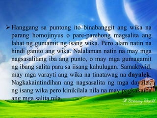 Dayverjens at mga varayti ng wika
Hanggang sa puntong ito binabanggit ang wika na
parang homojinyus o pare-parehong magsalita ang
lahat ng gumamit ng isang wika. Pero alam natin na
hindi ganito ang wika. Nalalaman natin na may mga
nagsasalitang iba ang punto, o may mga gumagamit
ng ibang salita para sa iisang kahulugan. Samaktwid,
may mga varayti ang wika na tinatawag na dayalek.
Nagkakaintindihan ang nagsasalita ng mga dayalek
ng isang wika pero kinikilala nila na may pagkakaiba
ang mga salita nila.
 