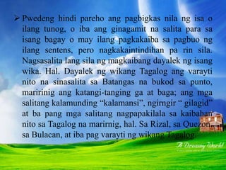  Pwedeng hindi pareho ang pagbigkas nila ng isa o
ilang tunog, o iba ang ginagamit na salita para sa
isang bagay o may ilang pagkakaiba sa pagbuo ng
ilang sentens, pero nagkakaintindihan pa rin sila.
Nagsasalita lang sila ng magkaibang dayalek ng isang
wika. Hal. Dayalek ng wikang Tagalog ang varayti
nito na sinasalita sa Batangas na bukod sa punto,
maririnig ang katangi-tanging ga at baga; ang mga
salitang kalamunding “kalamansi”, ngirngir “ gilagid”
at ba pang mga salitang nagpapakilala sa kaibahan
nito sa Tagalog na marirnig, hal. Sa Rizal, sa Quezon,
sa Bulacan, at iba pag varayti ng wikang Tagalog.
 