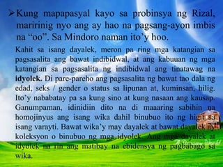 Kung mapapasyal kayo sa probinsya ng Rizal,
maririnig nyo ang ay hao na pagsang-ayon imbis
na “oo”. Sa Mindoro naman ito’y hoo.
Kahit sa isang dayalek, meron pa ring mga katangian sa
pagsasalita ang bawat indibidwal, at ang kabuuan ng mga
katangian sa pagsasalita ng indibidwal ang tinatawag na
idyolek. Di pare-pareho ang pagsasalita ng bawat tao dala ng
edad, seks / gender o status sa lipunan at, kuminsan, hilig.
Ito’y nababatay pa sa kung sino at kung nasaan ang kausap.
Ganumpaman, idinidiin dito na di maaaring sabihin na
homojinyus ang isang wika dahil binubuo ito ng higit sa
isang varayti. Bawat wika’y may dayalek at bawat dayalek ay
koleksyon o binubuo ng mga idyolek. Ang mga dayalek at
idyolek na rin ang matibay na ebidensya ng pagbabago sa
wika.
 