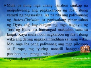Mula pa nung mga unang panahon sinikap na
maipaliwanag ang pagkakaroon ng iba’t ibang
varayti ng pagsasalita. Isa na rito ang paliwanang
ng Judeo-Christian sa paniwalang pinarusahan
ng Dyos ang kayabangan ng mga nagtayo ng
Tore ng Babel na humangad makaabot sana sa
langit. Kaya mula noon nagkaroon ng iba’t ibang
wika ang dating nagkakaintindihan sa isang wika.
May mga iba pang paliwanag ang mga pilosopo
sa Europe, mg tyuring nanatili hanggang sa
panahon na pinag-aralan ang wika mula sa
sayantifik na pananaw.
 