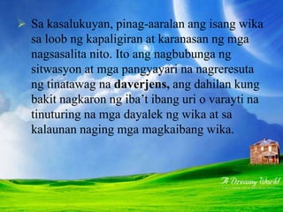  Sa kasalukuyan, pinag-aaralan ang isang wika
sa loob ng kapaligiran at karanasan ng mga
nagsasalita nito. Ito ang nagbubunga ng
sitwasyon at mga pangyayari na nagreresuta
ng tinatawag na daverjens, ang dahilan kung
bakit nagkaron ng iba’t ibang uri o varayti na
tinuturing na mga dayalek ng wika at sa
kalaunan naging mga magkaibang wika.
 