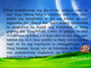  Para maipaliwanag ang dayverjens, ipalagay natin na
may isang wikang halos homojinyus dahil halos pare-
pareho ang hanapbuhay at iisa ang kultura ng mga
nagsasalita nito. Bukod dito, halos walang oportunidad
na magkaroon ng kontak ang komunidad sa ibang
grupong may ibang kultura ‘t wika. At ipalagay na dahil
sa kahirapan ng buhay, o di kaya takot sa mga nang-aapi,
lumipat ang isa o ilang pamilya sa ibang malayu-layong
lugar na iba ang kapaligiran sa pinanggalingan, may
ibang halaman, hayop, sors ng kabuhayan at iba pa, at
may pagkakataong magkaroon ng kontak sa ibang
komunidad na may ibang gawi’t wika.
 