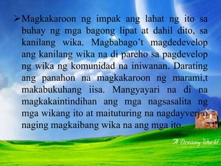 Magkakaroon ng impak ang lahat ng ito sa
buhay ng mga bagong lipat at dahil dito, sa
kanilang wika. Magbabago’t magdedevelop
ang kanilang wika na di pareho sa pagdevelop
ng wika ng komunidad na iniwanan. Darating
ang panahon na magkakaroon ng marami,t
makabukuhang iisa. Mangyayari na di na
magkakaintindihan ang mga nagsasalita ng
mga wikang ito at maituturing na nagdayverj o
naging magkaibang wika na ang mga ito.
 