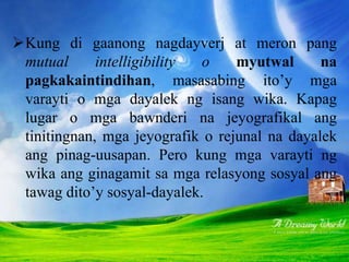 Kung di gaanong nagdayverj at meron pang
mutual intelligibility o myutwal na
pagkakaintindihan, masasabing ito’y mga
varayti o mga dayalek ng isang wika. Kapag
lugar o mga bawnderi na jeyografikal ang
tinitingnan, mga jeyografik o rejunal na dayalek
ang pinag-uusapan. Pero kung mga varayti ng
wika ang ginagamit sa mga relasyong sosyal ang
tawag dito’y sosyal-dayalek.
 