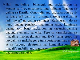 Hal. ng huling binanggit ang pagkakaroon ng
kontras sa /i-e/, misa-mesa mga salitang Tagalog na
galing sa Kastila. Ganon din ang pagkakaroon ng /j/
sa ibang WP dahil sa jip isang klaseng sasakyan at
jadj “hwes” na galing sa Ingles. Kadalasan, lalo na
nung unang panahon, maraming taon, kuminsan
daang taon, bago nagkaroon ng kapansin-pansing
bagong elemento sa wika. Pero sa kasalukuyan na
madaling makipagkontak ang iba’t ibang grupo ng
tao dahil sa makabagong transportasyon, mas midya,
at sa bagong elektronik na komunikasyon, mas
madali’t mabilis ang pagpasok at pagtatag ng mga
pagbabago sa wika.
 
