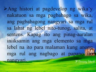 Ang histori at pagdevelop ng wika’y
nakatuon sa mga pagbabago sa wika,
ang pagbabagong nangyari sa mga rul
sa lahat ng lebel nito-tunog, salita, at
sentens. Kapag ito ang pinag-aaralan
iniiksamin ang mga elemento sa mga
lebel na ito para malaman kung anong
mga rul ang nagbago at papano ito
nangyari.
 