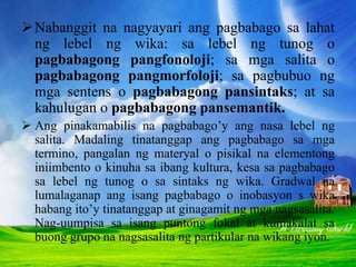 Nabanggit na nagyayari ang pagbabago sa lahat
ng lebel ng wika: sa lebel ng tunog o
pagbabagong pangfonoloji; sa mga salita o
pagbabagong pangmorfoloji; sa pagbubuo ng
mga sentens o pagbabagong pansintaks; at sa
kahulugan o pagbabagong pansemantik.
 Ang pinakamabilis na pagbabago’y ang nasa lebel ng
salita. Madaling tinatanggap ang pagbabago sa mga
termino, pangalan ng materyal o pisikal na elementong
iniimbento o kinuha sa ibang kultura, kesa sa pagbabago
sa lebel ng tunog o sa sintaks ng wika. Gradwal na
lumalaganap ang isang pagbabago o inobasyon s wika
habang ito’y tinatanggap at ginagamit ng mga nagsasalita.
Nag-uumpisa sa isang puntong fokal at kumakalat sa
buong grupo na nagsasalita ng partikular na wikang iyon.
 
