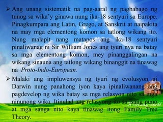 Ang unang sistematik na pag-aaral ng pagbabago ng
tunog sa wika’y ginawa nung ika-18 sentyuri sa Europe.
Pinagkumpara ang Latin, Grego, at Sanskrit at naipakita
na may mga elementong komon sa tatlong wikang ito.
Nung malapit nang matapos ang ika-18 sentyuri
pinaliwanag ni Sir William Jones ang tyuri nya na batay
sa mga elementong komon, mey pinanggalingan na
wikang sinauna ang tatlong wikang binanggit na tinawag
na Proto-Indo-European.
 Malaki ang impluwensya ng tyuri ng evolusyon ni
Darwin nung panahong iyon kaya ipinaliwanang ang
pagdevelop ng wika batay sa mga relasyon nito sa mga
ninunong wika. Itinulad ang relasyong ito sa isang puno
at mga sanga nito kaya tinawag itong Family Tree
Theory.
 