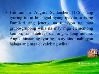 • Hiniram ni August Schleicher (1861) ang
tyuring ito at hinangad nyang ipakita sa isang
Famii-tri ang jenetik na relasyon ng mga
grupo-grupong wika na may mga elementong
komon, na matetreys sa isang wikang ninuno.
Ang kahinaan ng tyuring ito ay hindi nabigyan
halaga ang mga dayalek ng wika.
 