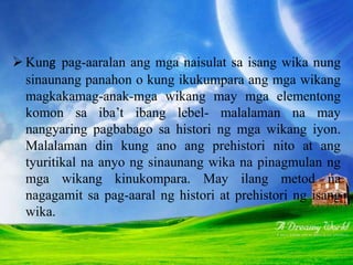 Mga Metod na Dayakronik
 Kung pag-aaralan ang mga naisulat sa isang wika nung
sinaunang panahon o kung ikukumpara ang mga wikang
magkakamag-anak-mga wikang may mga elementong
komon sa iba’t ibang lebel- malalaman na may
nangyaring pagbabago sa histori ng mga wikang iyon.
Malalaman din kung ano ang prehistori nito at ang
tyuritikal na anyo ng sinaunang wika na pinagmulan ng
mga wikang kinukompara. May ilang metod na
nagagamit sa pag-aaral ng histori at prehistori ng isang
wika.
 