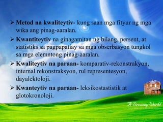  Metod na kwaliteytiv- kung saan mga fityur ng mga
wika ang pinag-aaralan.
 Kwantiteytiv na ginagamitan ng bilang, persent, at
statistiks sa pagpapatiay sa mga obserbasyon tungkol
sa mga elemntong pinag-aaralan.
 Kwaliteytiv na paraan- komparativ-rekonstrakyon,
internal rekonstraksyon, rul representesyon,
dayalektoloji.
 Kwanteytiv na paraan- leksikostastistik at
glotokronoloji.
 