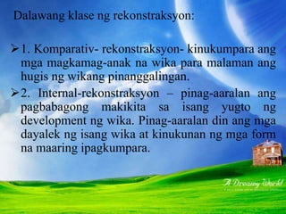 Dalawang klase ng rekonstraksyon:
1. Komparativ- rekonstraksyon- kinukumpara ang
mga magkamag-anak na wika para malaman ang
hugis ng wikang pinanggalingan.
2. Internal-rekonstraksyon – pinag-aaralan ang
pagbabagong makikita sa isang yugto ng
development ng wika. Pinag-aaralan din ang mga
dayalek ng isang wika at kinukunan ng mga form
na maaring ipagkumpara.
 