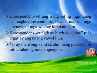 Korespondens-set ang isang set ng mga tunog
na nagkokorespond sa bawat isa sa mga
kogneyt ng mga wikang kinukumpara.
Korespondens-set ng b ay b:v:b/w; “apuy” p:f ;
bigas ay ang unang vawel i:u:a
*a- ay maririnig kahit sa alin mang pusisyon sa
salita tulad ng nasa kogneyt-set
 