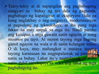 Tuloy-tuloy at di napipigilan ang pagbabagong
nangyari sa buhay ng tao dala ng pagtanda,
pagbabago ng kapaligiran at ekspiryens (lalo na
kung naglakbay o nag-imigreyt), modernisasyon
at pagsulong ng teknolohiya, at iba pang mga
faktor na may impak sa mga ito. Hindi pareho
ang kaisipan o mga gawain natin ngayon at nong
musmos pa tayo. At meron tayong mga bagong
gamit ngayon na wala o di natin kelangan nuon.
O di kaya, may malungkot o masaya tayong
tayong karanasan na nagpapalawak sa pananaw
natin sa buhay. Lahat ito’y nagpalawak sa wika
natin dahil naeekspres sa wika ang lahat ng mga
pagbabagong ito.
 