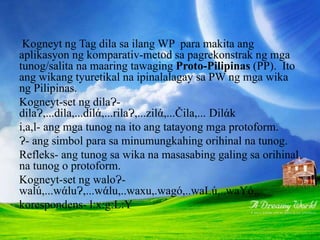 KOMPARATIV-REKONSTRAKSYON
Kogneyt ng Tag dila sa ilang WP para makita ang
aplikasyon ng komparativ-metod sa pagrekonstrak ng mga
tunog/salita na maaring tawaging Proto-Pilipinas (PP). Ito
ang wikang tyuretikal na ipinalalagay sa PW ng mga wika
ng Pilipinas.
Kogneyt-set ng dilaɁ-
dilaɁ,...dila,...dilά,...rilaɁ,...zilά,...Čila,... Dilάk
i,a,l- ang mga tunog na ito ang tatayong mga protoform.
Ɂ- ang simbol para sa minumungkahing orihinal na tunog.
Refleks- ang tunog sa wika na masasabing galing sa orihinal
na tunog o protoform.
Kogneyt-set ng waloɁ-
walú,...wάluɁ,...wάlu,..waxu,.wagό,..waLú,..waYό..
korespondens- l:x:g:L:Y
 