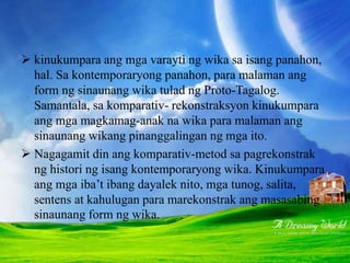 INTERNAL REKONSTRAKSYON
 kinukumpara ang mga varayti ng wika sa isang panahon,
hal. Sa kontemporaryong panahon, para malaman ang
form ng sinaunang wika tulad ng Proto-Tagalog.
Samantala, sa komparativ- rekonstraksyon kinukumpara
ang mga magkamag-anak na wika para malaman ang
sinaunang wikang pinanggalingan ng mga ito.
 Nagagamit din ang komparativ-metod sa pagrekonstrak
ng histori ng isang kontemporaryong wika. Kinukumpara
ang mga iba’t ibang dayalek nito, mga tunog, salita,
sentens at kahulugan para marekonstrak ang masasabing
sinaunang form ng wika.
 