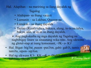 Hal. Alupihan – na maririnig sa ilang dayalek ng
Tagalog
• Aluhipan- sa ibang varayti
• Lumunin – sa Lukban, Quezon na
• Lunukin – sa ibang dayalek
• Taytay (Rizal) tuliya, bakaya, aleng, in-in na tulya,
bakya, alin, at in-in sa ibang dayalek.
 Ang pagkakaiba ng mga dayalek ng Tagalog na
nagbibigay linaw sa sinaunang wika nito. Ang sikwens
ng glotal-stap at isang konsonant, -ɁK- o- KɁ
• Hal. Bigat- bigɁat, puson -pusɁon, gabi- gabɁi, tamis -
tamɁis, sipon- sipɁon.
• Hal ng sikwens KɁ- KK→K = Digkit-dikit, halungkay-
halukay, likyab-liyab.
 