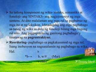 RUL-REPRESENTESYON
 Sa tatlong komponent ng wika- sintaks, semantiks at
fonoloji- ang SINTAKS- ang nagjejenereyt ng mga
sentens. At dito malalaman ang mga rul sa pagbubuo ng
mga ito at ng leksikon. Idinadagdag ang mga pagbabago
sa tunog ng wika sa dulo ng fonoloji bilang mga bagong
rul nito. Ang pagpapakita ng ganitong pagbabago’y
tinatawag na pagrestraktyur.
 Reordering- pagbabago sa pagkakasunod ng mga rul.
Isang inobesyon na nagsasalamin ng pagbabago sa wika.
Hal. b
*b→ b, w/# __ (Mar)
v (Itb)
 